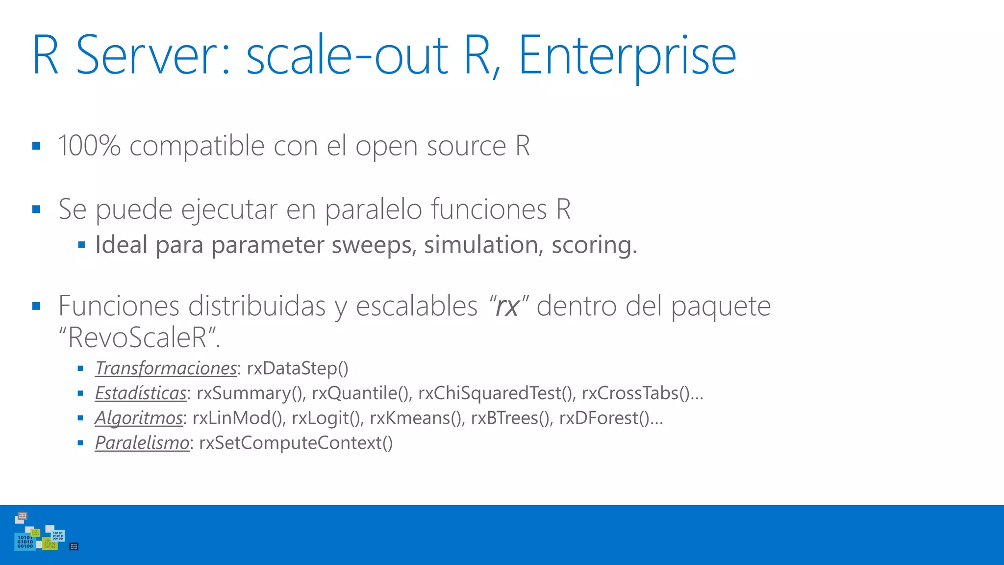 R Server: scale-out R, Enterprise
▪ 100% compatible con el open source R
▪ Se puede ejecutar en paralelo funciones R
▪ Ideal para parameter sweeps, simulation, scoring.
▪ Funciones distribuidas y escalables “rx” dentro del paquete
“RevoScaleR”.
▪ Transformaciones: rxDataStep()
▪ Estadísticas: rxSummary(), rxQuantile(), rxChiSquaredTest(), rxCrossTabs()…
▪ Algoritmos: rxLinMod(), rxLogit(), rxKmeans(), rxBTrees(), rxDForest()…
▪ Paralelismo: rxSetComputeContext()
 