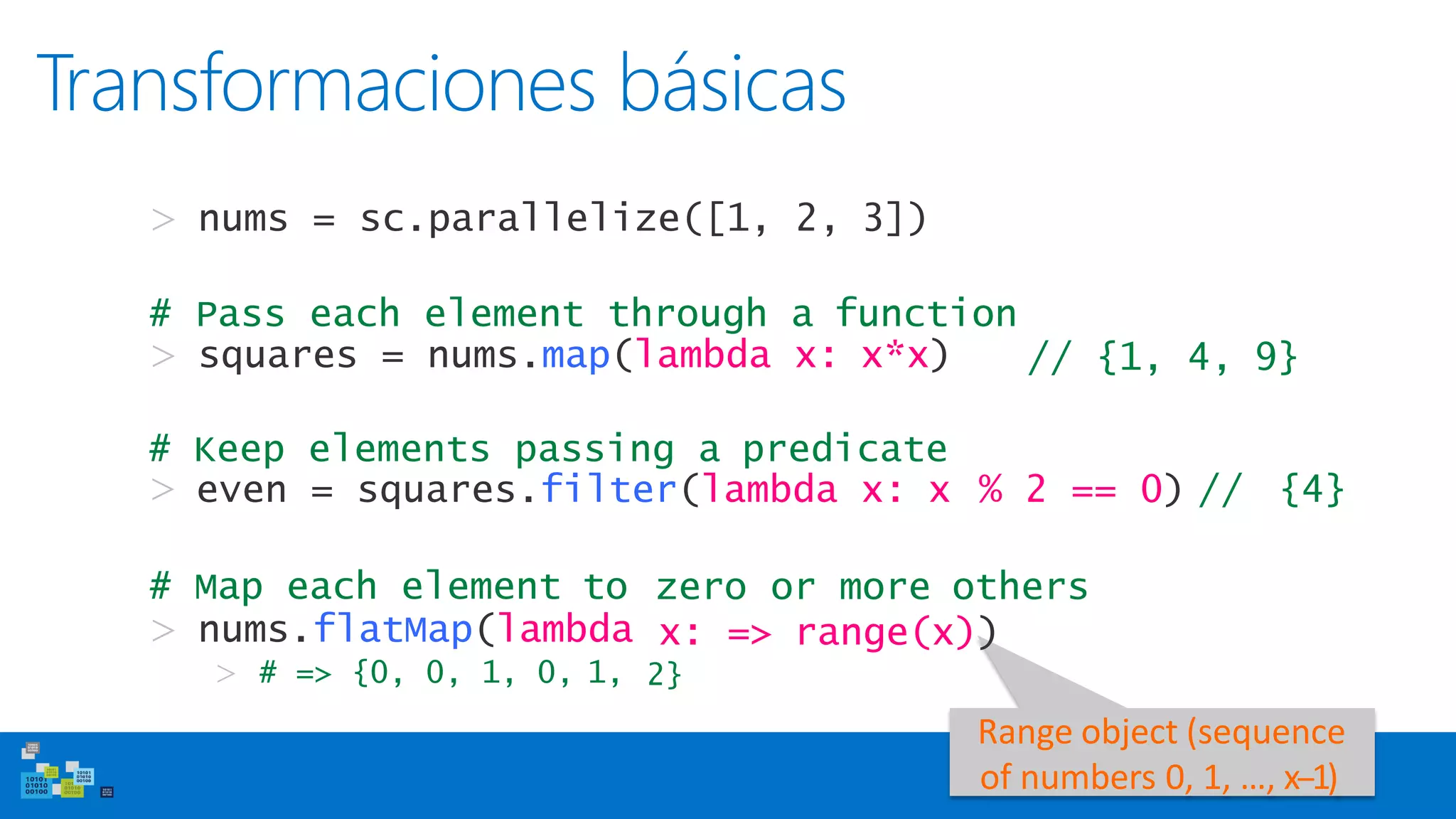 Transformaciones básicas
> nums = sc.parallelize([1, 2, 3])
# Pass each element through a function
> squares = nums.map(lambda x: x*x) // {1, 4, 9}
zero or more others# Map each element to
> nums.flatMap(lambda
> # => {0, 0, 1, 0, 1,
x: => range(x))
2}
Range object (sequence
of numbers 0, 1, …, x-‐1)
# Keep elements passing a predicate
> even = squares.filter(lambda x: x % 2 == 0) // {4}
 