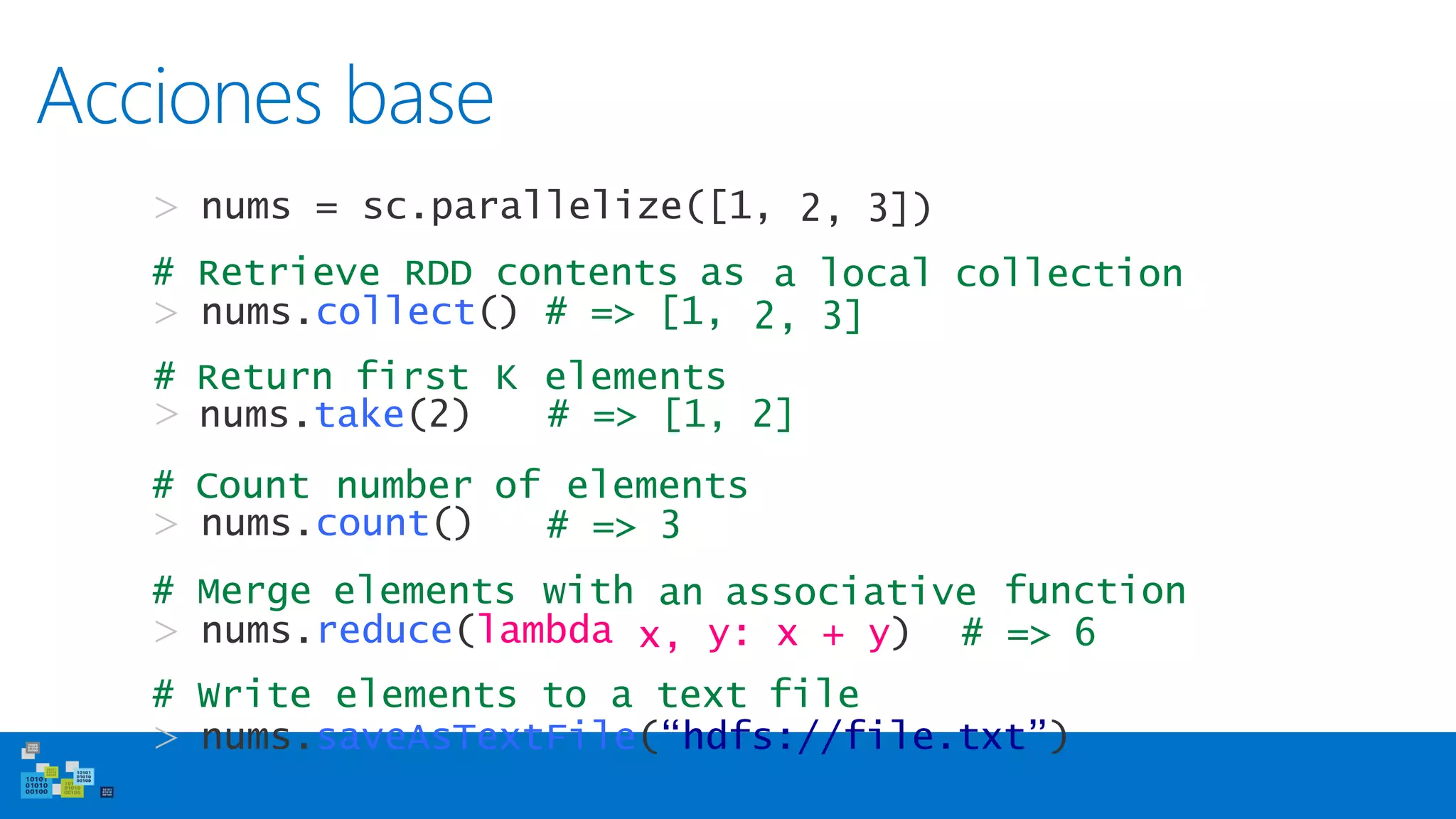 Acciones base
> nums = sc.parallelize([1, 2, 3])
# Retrieve RDD contents as
> nums.collect() # => [1,
a local collection
2, 3]
# Count number of elements
> nums.count() # => 3
# Merge elements with function
> nums.reduce(lambda
an associative
x, y: x + y) # => 6
# Write elements to a text file
> nums.saveAsTextFile(“hdfs://file.txt”)
# Return first K elements
> nums.take(2) # => [1, 2]
 