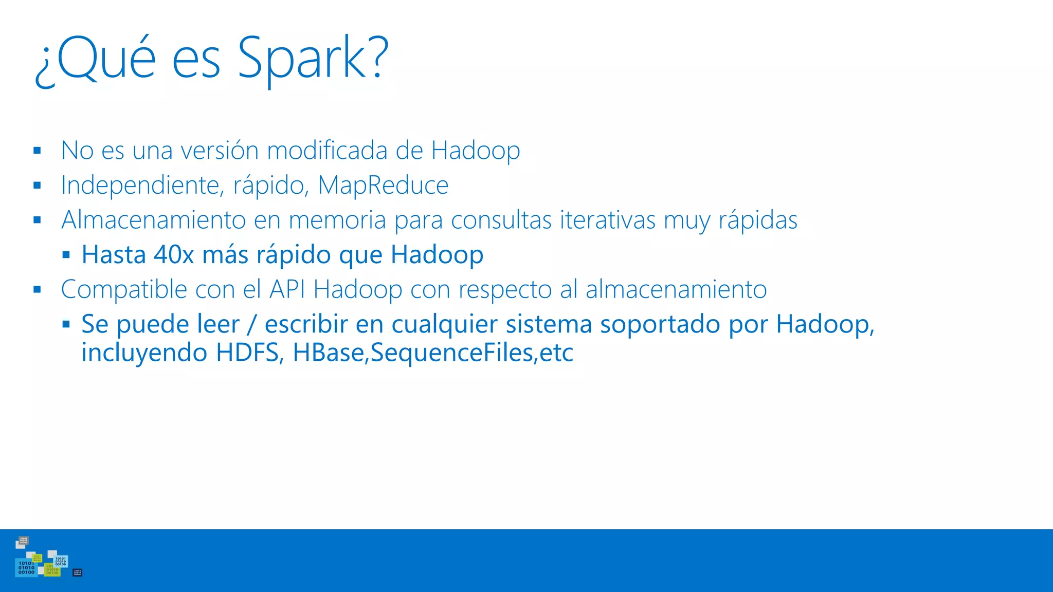 ¿Qué es Spark?
▪ No es una versión modificada de Hadoop
▪ Independiente, rápido, MapReduce
▪ Almacenamiento en memoria para consultas iterativas muy rápidas
▪ Hasta 40x más rápido que Hadoop
▪ Compatible con el API Hadoop con respecto al almacenamiento
▪ Se puede leer / escribir en cualquier sistema soportado por Hadoop,
incluyendo HDFS, HBase,SequenceFiles,etc
 