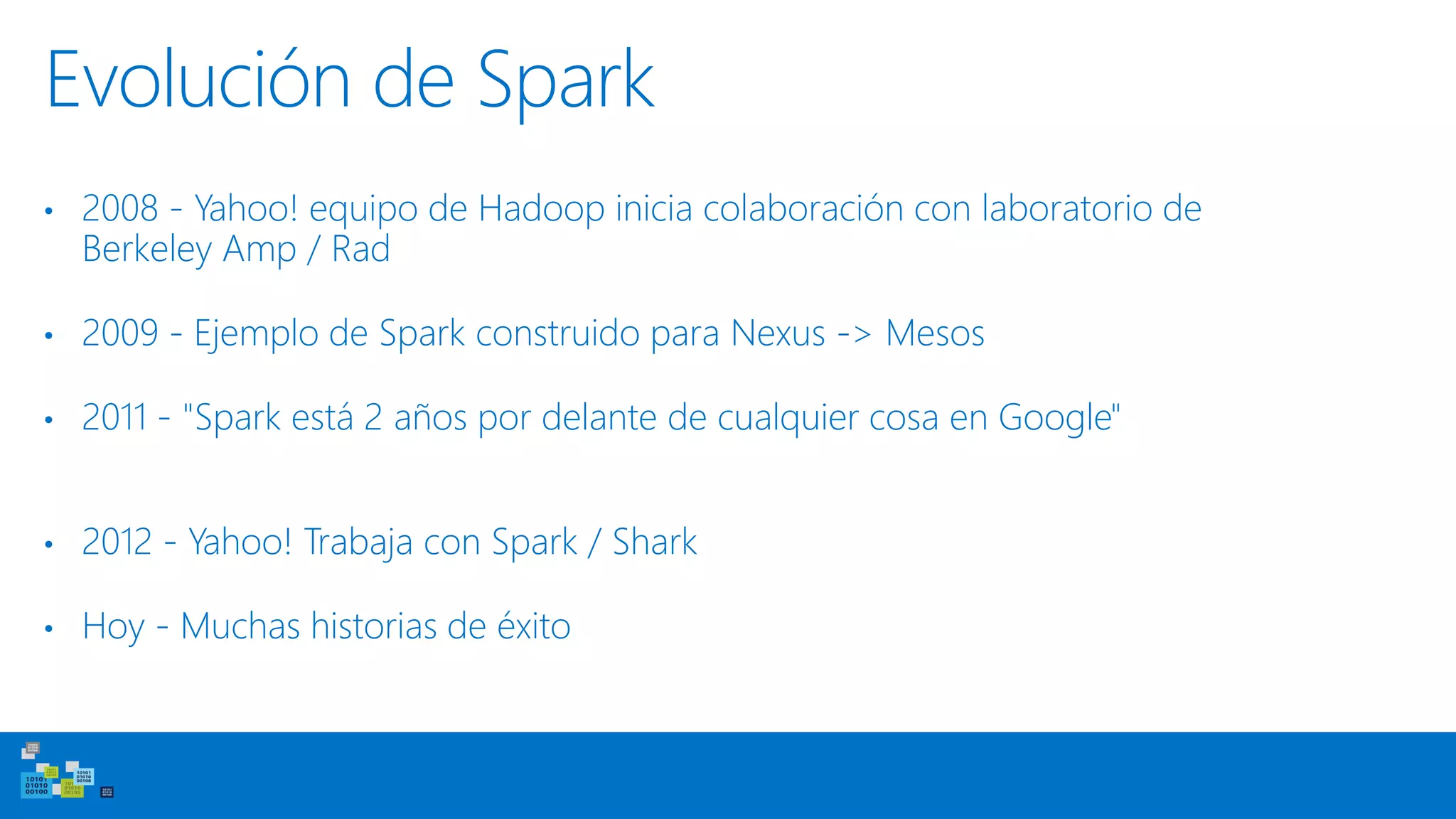 Evolución de Spark
• 2008 - Yahoo! equipo de Hadoop inicia colaboración con laboratorio de
Berkeley Amp / Rad
• 2009 - Ejemplo de Spark construido para Nexus -> Mesos
• 2011 - "Spark está 2 años por delante de cualquier cosa en Google"
• 2012 - Yahoo! Trabaja con Spark / Shark
• Hoy - Muchas historias de éxito
 