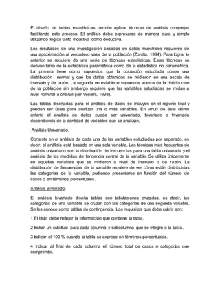 El diseño de tablas estadísticas permite aplicar técnicas de análisis complejas
facilitando este proceso. El análisis debe expresarse de manera clara y simple
utilizando lógica tanto inductiva como deductiva.
Los resultados de una investigación basados en datos muestrales requieren de
una aproximación al verdadero valor de la población (Zorrilla, 1994). Para lograr lo
anterior se requiere de una serie de técnicas estadísticas. Estas técnicas se
derivan tanto de la estadística paramétrica como de la estadística no paramétrica.
La primera tiene como supuestos que la población estudiada posee una
distribución normal y que los datos obtenidos se midieron en una escala de
intervalo y de razón. La segunda no establece supuestos acerca de la distribución
de la población sin embargo requiere que las variables estudiadas se midan a
nivel nominal u ordinal (ver Weiers, 1993).
Las tablas diseñadas para el análisis de datos se incluyen en el reporte final y
pueden ser útiles para analizar una o más variables. En virtud de éste último
criterio el análisis de datos puede ser univariado, bivariado o trivariado
dependiendo de la cantidad de variables que se analizan.
Análisis Univariado.
Consiste en el análisis de cada una de las variables estudiadas por separado, es
decir, el análisis está basado en una sola variable. Las técnicas más frecuentes de
análisis univariado son la distribución de frecuencias para una tabla univariada y el
análisis de las medidas de tendencia central de la variable. Se utiliza únicamente
en aquellas variables que se midieron a nivel de intervalo o de razón. La
distribución de frecuencias de la variable requiere de ver cómo están distribuidas
las categorías de la variable, pudiendo presentarse en función del número de
casos o en términos porcentuales.
Análisis Bivariado.
El análisis bivariado diseña tablas con tabulaciones cruzadas, es decir, las
categorías de una variable se cruzan con las categorías de una segunda variable.
Se les conoce como tablas de contingencia. Los requisitos que debe cubrir son:
1 El título debe reflejar la información que contiene la tabla.
2 Incluir un subtítulo para cada columna y subcolumna que se integre a la tabla.
3 Indicar el 100 % cuando la tabla se exprese en términos porcentuales.
4 Indicar al final de cada columna el número total de casos o categorías que
comprende.
 