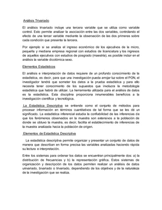 Análisis Trivariado
El análisis trivariado incluye una tercera variable que se utiliza como variable
control. Esto permite analizar la asociación entre las dos variables, controlando el
efecto de una tercer variable mediante la observación de las dos primeras sobre
cada condición que presenta la tercera.
Por ejemplo si se analiza el ingreso económico de los ejecutivos de la micro,
pequeña y mediana empresa regional con estudios de licenciatura y los ingresos
de aquellos ejecutivos con estudios de posgrado (maestría), es posible incluir en el
análisis la variable dicotómica sexo.
Elementos Estadísticos
El análisis e interpretación de datos requiere de un profundo conocimiento de la
estadística, es decir, para que una investigación pueda arrojar luz sobre el PON, el
investigador tendrá que someter los datos a la prueba estadística y para ello
necesita tener conocimiento de los supuestos que involucra la metodología
estadística que habrá de utilizar. La herramienta utilizada para el análisis de datos
es la estadística. Esta disciplina proporciona innumerables beneficios a la
investigación científica y tecnológica.
La Estadística Descriptiva se entiende como el conjunto de métodos para
procesar información en términos cuantitativos de tal forma que se les dé un
significado. La estadística inferencial estudia la confiabilidad de las inferencias de
que los fenómenos observados en la muestra son extensivos a la población de
donde se obtuvo la muestra, es decir, facilita el establecimiento de inferencias de
la muestra analizada hacia la población de origen.
Elementos de Estadística Descriptiva
La estadística descriptiva permite organizar y presentar un conjunto de datos de
manera que describan en forma precisa las variables analizadas haciendo rápida
su lectura e interpretación.
Entre los sistemas para ordenar los datos se encuentran principalmente dos: a) la
distribución de frecuencias y b) la representación gráfica. Estos sistemas de
organización y descripción de los datos permiten realizar un análisis de datos
univariado, bivariado o trivariado, dependiendo de los objetivos y de la naturaleza
de la investigación que se realiza.
 