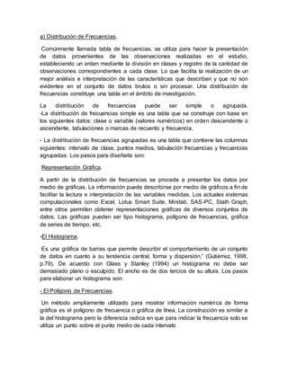 a) Distribución de Frecuencias.
Comúnmente llamada tabla de frecuencias, se utiliza para hacer la presentación
de datos provenientes de las observaciones realizadas en el estudio,
estableciendo un orden mediante la división en clases y registro de la cantidad de
observaciones correspondientes a cada clase. Lo que facilita la realización de un
mejor análisis e interpretación de las características que describen y que no son
evidentes en el conjunto de datos brutos o sin procesar. Una distribución de
frecuencias constituye una tabla en el ámbito de investigación.
La distribución de frecuencias puede ser simple o agrupada.
-La distribución de frecuencias simple es una tabla que se construye con base en
los siguientes datos: clase o variable (valores numéricos) en orden descendente o
ascendente, tabulaciones o marcas de recuento y frecuencia.
- La distribución de frecuencias agrupadas es una tabla que contiene las columnas
siguientes: intervalo de clase, puntos medios, tabulación frecuencias y frecuencias
agrupadas. Los pasos para diseñarla son:
Representación Gráfica.
A partir de la distribución de frecuencias se procede a presentar los datos por
medio de gráficas. La información puede describirse por medio de gráficos a fin de
facilitar la lectura e interpretación de las variables medidas. Los actuales sistemas
computacionales como Excel, Lotus Smart Suite, Minitab, SAS-PC, Stath Graph,
entre otros permiten obtener representaciones gráficas de diversos conjuntos de
datos. Las gráficas pueden ser tipo histograma, polígono de frecuencias, gráfica
de series de tiempo, etc.
-El Histograma.
Es una gráfica de barras que permite describir el comportamiento de un conjunto
de datos en cuanto a su tendencia central, forma y dispersión,” (Gutiérrez, 1998,
p.79). De acuerdo con Glass y Stanley (1994) un histograma no debe ser
demasiado plano o esculpido. El ancho es de dos tercios de su altura. Los pasos
para elaborar un histograma son:
- El Polígono de Frecuencias.
Un método ampliamente utilizado para mostrar información numérica de forma
gráfica es el polígono de frecuencia o gráfica de línea. La construcción es similar a
la del histograma pero la diferencia radica en que para indicar la frecuencia solo se
utiliza un punto sobre el punto medio de cada intervalo
 