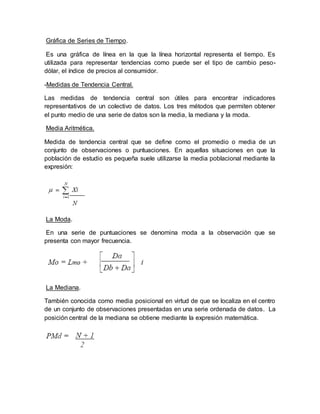 Gráfica de Series de Tiempo.
Es una gráfica de línea en la que la línea horizontal representa el tiempo. Es
utilizada para representar tendencias como puede ser el tipo de cambio peso-
dólar, el índice de precios al consumidor.
-Medidas de Tendencia Central.
Las medidas de tendencia central son útiles para encontrar indicadores
representativos de un colectivo de datos. Los tres métodos que permiten obtener
el punto medio de una serie de datos son la media, la mediana y la moda.
Media Aritmética.
Medida de tendencia central que se define como el promedio o media de un
conjunto de observaciones o puntuaciones. En aquellas situaciones en que la
población de estudio es pequeña suele utilizarse la media poblacional mediante la
expresión:
La Moda.
En una serie de puntuaciones se denomina moda a la observación que se
presenta con mayor frecuencia.
La Mediana.
También conocida como media posicional en virtud de que se localiza en el centro
de un conjunto de observaciones presentadas en una serie ordenada de datos. La
posición central de la mediana se obtiene mediante la expresión matemática.
 