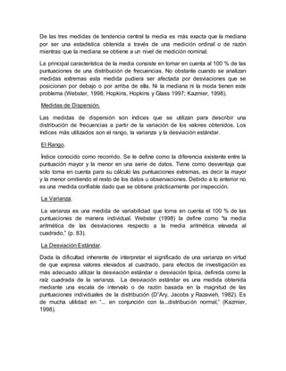 De las tres medidas de tendencia central la media es más exacta que la mediana
por ser una estadística obtenida a través de una medición ordinal o de razón
mientras que la mediana se obtiene a un nivel de medición nominal.
La principal característica de la media consiste en tomar en cuenta al 100 % de las
puntuaciones de una distribución de frecuencias. No obstante cuando se analizan
medidas extremas esta medida pudiera ser afectada por desviaciones que se
posicionan por debajo o por arriba de ella. Ni la mediana ni la moda tienen este
problema (Webster, 1998; Hopkins, Hopkins y Glass 1997; Kazmier, 1998).
Medidas de Dispersión.
Las medidas de dispersión son índices que se utilizan para describir una
distribución de frecuencias a partir de la variación de los valores obtenidos. Los
índices más utilizados son el rango, la varianza y la desviación estándar.
El Rango.
Índice conocido como recorrido. Se le define como la diferencia existente entre la
puntuación mayor y la menor en una serie de datos. Tiene como desventaja que
solo toma en cuenta para su cálculo las puntuaciones extremas, es decir la mayor
y la menor omitiendo el resto de los datos u observaciones. Debido a lo anterior no
es una medida confiable dado que se obtiene prácticamente por inspección.
La Varianza.
La varianza es una medida de variabilidad que toma en cuenta el 100 % de las
puntuaciones de manera individual. Webster (1998) la define como “la media
aritmética de las desviaciones respecto a la media aritmética elevada al
cuadrado,” (p. 83).
La Desviación Estándar.
Dada la dificultad inherente de interpretar el significado de una varianza en virtud
de que expresa valores elevados al cuadrado, para efectos de investigación es
más adecuado utilizar la desviación estándar o desviación típica, definida como la
raíz cuadrada de la varianza. La desviación estándar es una medida obtenida
mediante una escala de intervalo o de razón basada en la magnitud de las
puntuaciones individuales de la distribución (D”Ary, Jacobs y Razavieh, 1982). Es
de mucha utilidad en “... en conjunción con la...distribución normal,” (Kazmier,
1998).
 