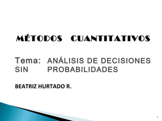 MÉTODOS          CUANTITATIVOS

Tema: ANÁLISIS DE DECISIONES
SIN       PROBABILIDADES

BEATRIZ HURTADO R.



                                 1
 