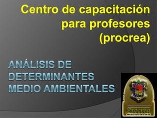 ANÁLISIS DE DETERMINANTES MEDIO AMBIENTALES  Centro de capacitación para profesores (procrea) 