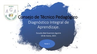 Consejo de Técnico Pedagógico:
Diagnóstico Integral de
Aprendizaje.
Escuela Abel Guerrero Aguirre
18 de marzo, 2021
Parte 1
 