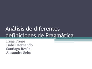 Análisis de diferentes definiciones de Pragmática Irene Freire Isabel Hernando Santiago Resúa Alexandra Seba 