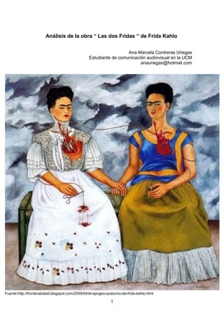 Análisis de la obra “ Las dos Fridas “ de Frida Kahlo


                                                                  Ana Marcela Contreras Uriegas
                                                Estudiante de comunicación audiovisual en la UCM
                                                                        anauriegas@hotmail.com




Fuente:http://fronterababel.blogspot.com/2009/04/el-apogeo-postumo-de-frida-kahlo.html

                                                             1
 