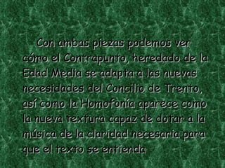 Con ambas piezas podemos ver cómo el Contrapunto, heredado de la Edad Media se adapta a las nuevas necesidades del Concilio de Trento, así como la Homofonía aparece como la nueva textura capaz de dotar a la música de la claridad necesaria para que el texto se entienda 