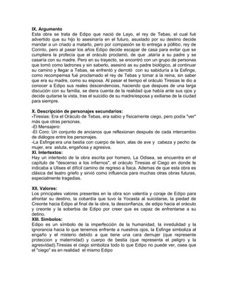 IX. Argumento
Esta obra se trata de Edipo que nació de Layo, el rey de Tebas, el cual fué
advertido que su hijo lo asesinaría en el futuro, asustado por su destino decide
mandar a un criado a matarlo, pero por compasión se lo entrega a póllibo, rey de
Corinto, pero al pasar los años Edipo decide escapar de casa para evitar que se
cumpliera la profecía que el oráculo proclamó, de que ,ataría a su padre y se
casaría con su madre. Pero en su trayecto, se encontró con un grupo de personas
que tomó como ladrones y sin saberlo, asesinó as su padre biológico, al continuar
su camino y llegar a Tebas, se enfrentó y derrotó con su sabiduría a la Esfinge,
como recompemsa fué proclamado el rey de Tebas y tomar a la reina, sin saber
que era su madre, como su esposa. Al pasar el tiempo el oráculo Tiresias le dio a
conocer a Edipo sus reales descendencias, haciendo que despues de una larga
discución con su familia, se diera cuenta de la realidad que había ante sus ojos y
decide quitarse la vista, tras el suicidio de su madre/esposa y exiliarse de la ciudad
para siempre.
X. Descripción de personajes secundarios:
-Tiresias: Era el Oráculo de Tebas, era sabio y físicamente ciego, pero podía "ver"
más que otras personas.
-El Mensajero:
-El Coro: Un conjunto de ancianos que reflexionan después de cada intercambio
de diálogos entre los personajes.
-La Esfinge:era una bestia con cuerpo de leon, alas de ave y cabeza y pecho de
mujer, era astuta, engañosa y agresiva.
XI. Intertextos:
Hay un intertexto de la obra escrita por homero, La Odisea, se encuentra en el
capítulo de "descenso a los infiernos", el oráculo Tiresias el Ciego en donde le
indicaba a Ulises el difícil camino de regreso a Ítaca. Ademas de que esta obra es
clásica del teatro griefo y sirvió como influencia para muchas otras obras futuras,
especialmente tragedias.
XII. Valores:
Los principales valores presentes en la obra son valentía y coraje de Edipo para
afrontar su destino, la cobardía que tuvo la Yocasta al suicidarse, la piedad de
Creonte hacia Edipo al final de la obra, la desconfianza, de edipo hacia el oráculo
y creonte y la soberbia de Edipo por creer que es capaz de enfrentarse a su
detino.
XIII. Símbolos:
Edipo es un símbolo de la imperfección de la humanidad, la inredulidad y la
ignorancia hacia lo que tenemos enfrente a nuestros ojos, la Esfinge simboliza al
engaño y el misterio debido a que tiene una cara demujer (que represente
proteccion y maternidad) y cuerpo de bestia (que representa el peligro y la
agresvidad).Tiresias el ciego simboliza todo lo que Edipo no puede ver, osea que
el "ciego" es en realidad el mismo Edipo
 