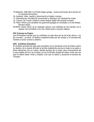 15.Sófocles: (496-406 a C) Poeta trágico griego. busca el principio de la acción en
la voluntad del hombre.
16. Audacia: Valor, osadía y atrevimiento al hablar o actuar.
17. Clarividencia: Facultad de comprender y distinguir con claridad las cosas.
18. Tracios: De Tracia o relativo a esta antigua región del sureste europeo.
19. Peán: Himno que cantaban los guerreros griegos en combates o en las fiestas
del dios Apolo.
20.Ninfa: Diosa menor de la mitología clásica, que habitaba en las fuentes, los b
osques, las montañas o los ríos. Mujer joven y de gran belleza.
XVI. Fuerzas en Pugna:
Las Principales fuerzas que se conflictan en esta obra son la de la ley divina y la
ley humana, es decir, el destino predeterminado por los dioses y la voluntad del
hombre a luchar contra su destino.
XVII. Conflicto Dramático:
El conflicto principal de esta obra dramático es la constante lucha de Edipo contra
su destino, al no querer afrontar la terrible realidad de que iba a matar a su padre y
tener relaciones con su madre, decide escapar de su casa, pero irónicamente de
lo que trataba de huír se cumple y al ver la terrible verdad de haber vivido con los
que no debía haber vivido y matado a los que no debía y causando el suicidio de
Yocasta.
 