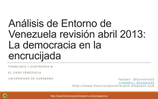 Análisis de Entorno de
Venezuela revisión abril 2013:
La democracia en la
encrucijada
F R A N C I S C O J C O N T R E R A S M
E L C A S O V E N E Z U E L A
U N I V E R S I D A D D E C A R A B O B O
http://www.franciscojcontrerasm.com/prospectiva
T w i t t e r : @ f j c o n t r e 3 5
L i n k e d i n : f j c o n t r e 3 5
h t t p : / / w w w . f r a n c i s c o j c o n t r e r a s m . b l o g s p o t . c o m
 