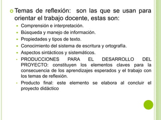  Temas  de reflexión: son las que se usan para
 orientar el trabajo docente, estas son:
    Comprensión e interpretación.
    Búsqueda y manejo de información.
    Propiedades y tipos de texto.
    Conocimiento del sistema de escritura y ortografía.
    Aspectos sintácticos y sistemáticos.
 •   PRODUCCIONES           PARA     EL    DESARROLLO       DEL
     PROYECTO: constituyen los elementos claves para la
     consecuencia de los aprendizajes esperados y el trabajo con
     los temas de reflexión.
 •   Producto final: este elemento se elabora al concluir el
     proyecto didáctico
 