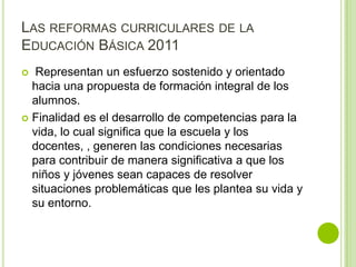 LAS REFORMAS CURRICULARES DE LA
EDUCACIÓN BÁSICA 2011
  Representan un esfuerzo sostenido y orientado
  hacia una propuesta de formación integral de los
  alumnos.
 Finalidad es el desarrollo de competencias para la
  vida, lo cual significa que la escuela y los
  docentes, , generen las condiciones necesarias
  para contribuir de manera significativa a que los
  niños y jóvenes sean capaces de resolver
  situaciones problemáticas que les plantea su vida y
  su entorno.
 