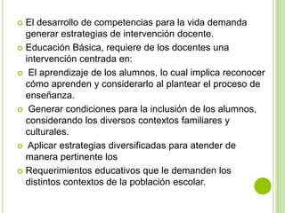  El desarrollo de competencias para la vida demanda
  generar estrategias de intervención docente.
 Educación Básica, requiere de los docentes una
  intervención centrada en:
 El aprendizaje de los alumnos, lo cual implica reconocer
  cómo aprenden y considerarlo al plantear el proceso de
  enseñanza.
 Generar condiciones para la inclusión de los alumnos,
  considerando los diversos contextos familiares y
  culturales.
 Aplicar estrategias diversificadas para atender de
  manera pertinente los
 Requerimientos educativos que le demanden los
  distintos contextos de la población escolar.
 