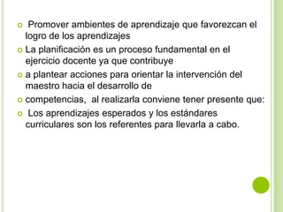   Promover ambientes de aprendizaje que favorezcan el
  logro de los aprendizajes
 La planificación es un proceso fundamental en el
  ejercicio docente ya que contribuye
 a plantear acciones para orientar la intervención del
  maestro hacia el desarrollo de
 competencias, al realizarla conviene tener presente que:

 Los aprendizajes esperados y los estándares
  curriculares son los referentes para llevarla a cabo.
 