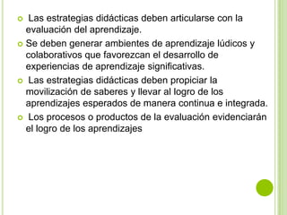   Las estrategias didácticas deben articularse con la
  evaluación del aprendizaje.
 Se deben generar ambientes de aprendizaje lúdicos y
  colaborativos que favorezcan el desarrollo de
  experiencias de aprendizaje significativas.
 Las estrategias didácticas deben propiciar la
  movilización de saberes y llevar al logro de los
  aprendizajes esperados de manera continua e integrada.
 Los procesos o productos de la evaluación evidenciarán
  el logro de los aprendizajes
 