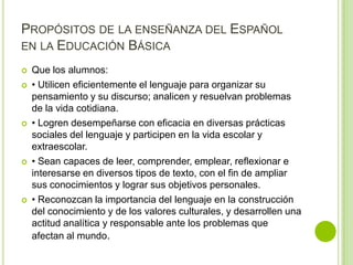 PROPÓSITOS DE LA ENSEÑANZA DEL ESPAÑOL
EN LA EDUCACIÓN BÁSICA

   Que los alumnos:
   • Utilicen eficientemente el lenguaje para organizar su
    pensamiento y su discurso; analicen y resuelvan problemas
    de la vida cotidiana.
   • Logren desempeñarse con eficacia en diversas prácticas
    sociales del lenguaje y participen en la vida escolar y
    extraescolar.
   • Sean capaces de leer, comprender, emplear, reflexionar e
    interesarse en diversos tipos de texto, con el fin de ampliar
    sus conocimientos y lograr sus objetivos personales.
   • Reconozcan la importancia del lenguaje en la construcción
    del conocimiento y de los valores culturales, y desarrollen una
    actitud analítica y responsable ante los problemas que
    afectan al mundo.
 