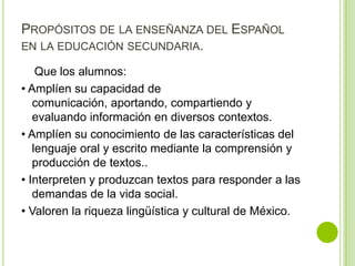 PROPÓSITOS DE LA ENSEÑANZA DEL ESPAÑOL
EN LA EDUCACIÓN SECUNDARIA.

    Que los alumnos:
• Amplíen su capacidad de
   comunicación, aportando, compartiendo y
   evaluando información en diversos contextos.
• Amplíen su conocimiento de las características del
   lenguaje oral y escrito mediante la comprensión y
   producción de textos..
• Interpreten y produzcan textos para responder a las
   demandas de la vida social.
• Valoren la riqueza lingüística y cultural de México.
 