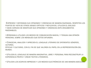 EXPRESEN Y DEFIENDAN SUS OPINIONES Y CREENCIAS DE MANERA RAZONADA, RESPETEN LOS
PUNTOS DE VISTA DE OTROS SIENDO CRÍTICOS Y REFLEXIVOS, UTILICEN EL DIÁLOGO
Y SEAN CAPACES DE MODIFICAR SUS OPINIONES Y CREENCIAS ANTE ARGUMENTOS
RAZONABLES.

• APRENSAN A UTILIZAR LOS MEDIOS DE COMUNICACIÓN MASIVA, Y TENGAN UNA OPINIÓN
PERSONAL SOBRE LOS MENSAJES QUE ÉSTOS DIFUNDEN.

• CONOZCAN, ANALICEN Y APRECIEN EL LENGUAJE LITERARIO DE DIFERENTES GÉNEROS,
AUTORES,
ÉPOCAS Y CULTURAS, CON EL FIN DE QUE VALOREN SU PAPEL EN LA REPRESENTACIÓN DEL
MUNDO.

• UTILICEN EL LENGUAJE DE MANERA IMAGINATIVA, LIBRE Y PERSONAL PARA RECONSTRUIR LA
EXPERIENCIA PROPIA Y CREAR TEXTOS LITERARIOS.

• UTILICEN LOS ACERVOS IMPRESOS Y LOS MEDIOS ELECTRÓNICOS DE UNA MANERA ADECUADA.
 