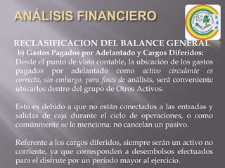 ANÁLISIS FINANCIEROEL BALANCE GENERALSe realiza preferentemente en las “fechas de cierre”, aunque puede ser elaborado en cualquier momento en la empresa.Por la característica de que “refleja una situación para un momento dado”, es necesario que cualquier análisis debe iniciarse observando cuidadosamente la fecha de cierre*.Si la empresa utiliza el período de tiempo de mayor actividad, lógicamente mostrará situaciones distintas a si por el contrario utiliza el período de más baja actividad