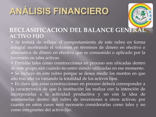 ANÁLISIS FINANCIERORECLASIFICACION DEL BALANCE GENERALd) Cuentas a Cobrar a Empresas Afiliadas:1.- Es necesario practicar un detenido análisis:Se precisa establecer que las partidas que integran este rubro, responden a operaciones otorgadas bajo las mismas condiciones en que se negocia a cualesquiera de los clientes preferenciales. Si lo anterior es así, se deben dejar estas partidas, caso en contrario deben ser segregadas a Otros Activos.