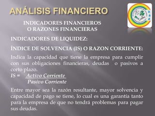 ANÁLISIS FINANCIEROINDICADORES FINANCIEROSO RAZONES FINANCIERASPueden medir en un alto grado la eficacia y comportamiento de la empresa. Estas presentan una perspectiva amplia de la situación financiera,  puede precisar el grado de liquidez, de rentabilidad, el apalancamiento financiero, la cobertura y todo lo que tenga que ver con su actividad.Son comparables con las de la competencia y llevan al análisis y reflexión del funcionamiento de las empresas frente a sus rivales