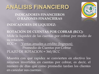 ANÁLISIS FINANCIEROINDICADORES FINANCIEROSO RAZONES FINANCIERASINDICADORES DE LIQUIDEZ:ROTACION DE INVENTARIO (RI): Este mide la liquidez del inventario por medio de su movimiento durante el periodo.RI =  Costo de lo vendido          Inventario promedio (de los 2 periodos del análisis)Permite identificar cuantas veces el inventario se convierte en dinero o en cuentas por cobrar.