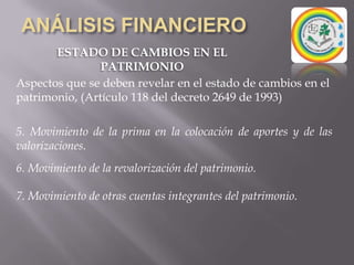 ANÁLISIS FINANCIEROESTADO DE CAMBIOS EN EL PATRIMONIOEs uno de los cinco estados financieros básicos contemplados por el artículo 22 del decreto 2649 de 1993.Tiene como finalidad mostrar las variaciones que sufran los diferentes elementos que componen el patrimonio, en un periodo determinado.Busca explicar y analizar cada una de las variaciones, sus causas y consecuencias dentro de la estructura financiera de la empresa.