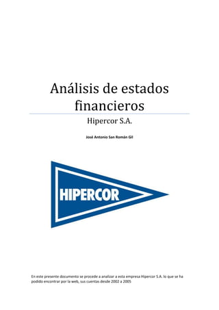 Análisis de estados
              financieros
                                 Hipercor S.A.
                                José Antonio San Román Gil




En este presente documento se procede a analizar a esta empresa Hipercor S.A. lo que se ha
podido encontrar por la web, sus cuentas desde 2002 a 2005
 