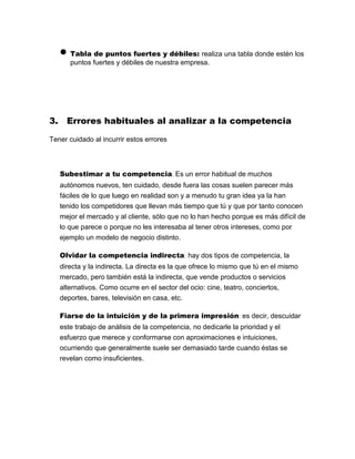  Tabla de puntos fuertes y débiles: realiza una tabla donde estén los
puntos fuertes y débiles de nuestra empresa.
3. Errores habituales al analizar a la competencia
Tener cuidado al incurrir estos errores
Subestimar a tu competencia. Es un error habitual de muchos
autónomos nuevos, ten cuidado, desde fuera las cosas suelen parecer más
fáciles de lo que luego en realidad son y a menudo tu gran idea ya la han
tenido los competidores que llevan más tiempo que tú y que por tanto conocen
mejor el mercado y al cliente, sólo que no lo han hecho porque es más difícil de
lo que parece o porque no les interesaba al tener otros intereses, como por
ejemplo un modelo de negocio distinto.
Olvidar la competencia indirecta: hay dos tipos de competencia, la
directa y la indirecta. La directa es la que ofrece lo mismo que tú en el mismo
mercado, pero también está la indirecta, que vende productos o servicios
alternativos. Como ocurre en el sector del ocio: cine, teatro, conciertos,
deportes, bares, televisión en casa, etc.
Fiarse de la intuición y de la primera impresión: es decir, descuidar
este trabajo de análisis de la competencia, no dedicarle la prioridad y el
esfuerzo que merece y conformarse con aproximaciones e intuiciones,
ocurriendo que generalmente suele ser demasiado tarde cuando éstas se
revelan como insuficientes.
 