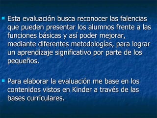 Esta evaluación busca reconocer las falencias que pueden presentar los alumnos frente a las funciones básicas y así poder mejorar, mediante diferentes metodologías, para lograr un aprendizaje significativo por parte de los pequeños.  Para elaborar la evaluación me base en los contenidos vistos en Kinder a través de las bases curriculares. 