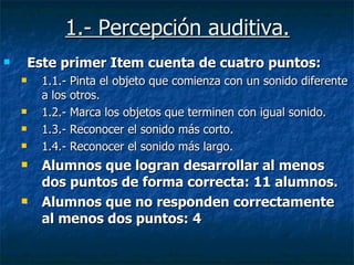 1.- Percepción auditiva. Este primer Item cuenta de cuatro puntos: 1.1.- Pinta el objeto que comienza con un sonido diferente a los otros. 1.2.- Marca los objetos que terminen con igual sonido. 1.3.- Reconocer el sonido más corto. 1.4.- Reconocer el sonido más largo. Alumnos que logran desarrollar al menos dos puntos de forma correcta: 11 alumnos. Alumnos que no responden correctamente al menos dos puntos: 4  