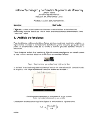Instituto Tecnológico y de Estudios Superiores de Monterrey
Campus Toluca
Laboratorio de Matemáticas I
Instructor: Dr. Omar Olmos López
Práctica 2: Análisis de funciones limites
Nombre:_____________________________Matricula:_________________
Objetivo: Analizar modelos de la vida cotidiana a través del análisis de funciones como
continuidad y asíntotas, a través del uso de límites. Evaluando comandos en Mathematica como
Table, Limit, ListPlot,
1.- Análisis de funciones
Para el análisis de modelos matemáticos, físicos, químicos, mecánicos, económicos u ópticos es
imprescindible reconocer el comportamiento de la función y tener en cuenta que pueden existir
puntos de discontinuidad dentro de su dominio o inclusive presentar asíntotas verticales u
horizontales.
Tal es el caso del análisis de el espectro de difracción que se presenta sobre una pantalla cuando
se hace incidir un rayo laser sobre una rendija. Como se muestra en la figura.
Figura 1 Experimento de una rendija al hacer incidir un haz láser
Al atravesar el rayo laser se pueden notar franjas blancas con cierta separación, como se muestra
en la figura 2. Esas franjas su intensidad cambio de acuerdo a la ecuación 1.
Figura 2 Intensidad de radiación en campo lejano de un haz incidente
Sobre una rendija modelo exacto en una pantalla
Este espectro de difracción del rayo laser al pasar la abertura tiene la siguiente forma:
( ) k
a
aSen
II
o
2
)(






=
θ
θ
θ
Donde:
 
