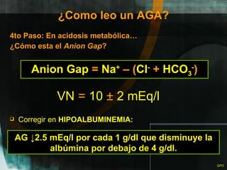 ¿Como leo un AGA? 4to Paso: En acidosis metabólica… ¿Cómo esta el  Anion Gap ? Anion Gap  =  Na +   –   ( Cl -   +  HCO 3 - ) VN  =  10  ±  2 mEq/l Corregir en  HIPOALBUMINEMIA: AG ↓2.5 mEq/l por cada 1 g/dl que disminuye la albúmina por debajo de 4 g/dl. 