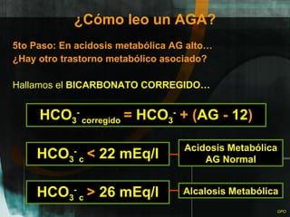 ¿Cómo leo un AGA? 5to Paso: En acidosis metabólica AG alto… ¿Hay otro trastorno metabólico asociado? Hallamos el  BICARBONATO CORREGIDO… HCO 3 -  corregido   =  HCO 3 -   + ( AG  -  12 ) HCO 3 -  c   <  22 mEq/l HCO 3 -  c   >  26 mEq/l Acidosis Metabólica AG Normal Alcalosis Metabólica 