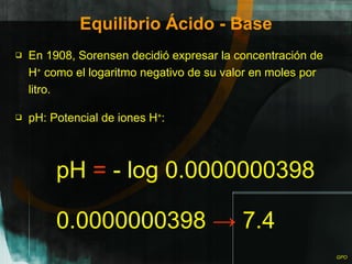 Equilibrio Ácido - Base En 1908, Sorensen decidió expresar la concentración de H +  como el logaritmo negativo de su valor en moles por litro. pH: Potencial de iones H + : 0.0000000398  ->  7.4 pH  =  - log 0.0000000398 
