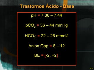 Trastornos Ácido - Base pH  =  7.36 – 7.44 pCO 2   =  36 – 44 mmHg HCO 3 -   =  22 – 26 mmol/l Anion Gap  =  8 – 12 BE  =   [ -2, +2 ]   
