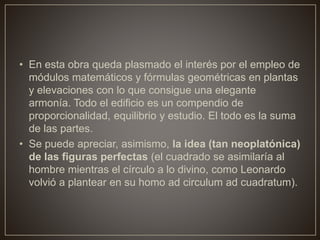• En esta obra queda plasmado el interés por el empleo de
módulos matemáticos y fórmulas geométricas en plantas
y elevaciones con lo que consigue una elegante
armonía. Todo el edificio es un compendio de
proporcionalidad, equilibrio y estudio. El todo es la suma
de las partes.
• Se puede apreciar, asimismo, la idea (tan neoplatónica)
de las figuras perfectas (el cuadrado se asimilaría al
hombre mientras el círculo a lo divino, como Leonardo
volvió a plantear en su homo ad circulum ad cuadratum).
 