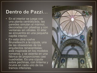 • En el interior se juega con
una planta centralizada, las
paredes simulan el mármol,
decoradas con pilastras y con
ventanas sin vitrales. El altar
se encuentra en una pequeña
capilla interior.
• En esta obra vuelve
Brunelleschi a la cúpula, una
de las obsesiones de los
arquitectos renacentistas;
está inspirada en los modelos
romanos, y se asienta en una
fábrica de proporciones casi
cuadradas. Es una cúpula
sobre pechinas, con linterna y
óculos en cada uno de los
tramos inferiores.
 