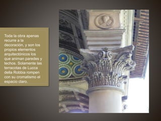Toda la obra apenas
recurre a la
decoración, y son los
propios elementos
arquitectónicos los
que animan paredes y
techos. Solamente las
terracotas de Lucca
della Robbia rompen
con su cromatismo el
espacio claro.
 