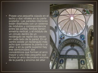 • Posee una pequeña cúpula en el
techo y dos vitrales en su parte
posterior. Las paredes interiores
están diseñadas con un sistema
de módulos y correspondencia
entre las partes. Ambas tienen
simetría vertical, y el módulo de
un círculo dentro de un
rectángulo se repite dos veces
en cada lado de la pared. En el
centro existe un rectángulo más
acho que contiene la puerta o el
altar; y en su parte superior hay
tres semicírculos: dos
concéntricos que forman el arco
mayor y uno más pequeño que
forma un arco decorativo encima
de la puerta y encima del altar
•
 