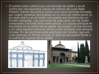• El pórtico está cubierto por una bóveda de cañón y en el
centro por una pequeña cúpula de colores de Luca della
Robbia. Dentro del pórtico existe una nueva fachada formada
por cuatro ventanas terminadas en un arco de medio punto (2
en cada lado) y en el centro una puerta que termina con un
frontón triangular. Las columnas de esta parte son de orden
compuesto y el fuste tiene siete estrías. La cúpula principal se
encuentra en el centro de la capilla, se pueden ver los nervios
y en cada espacio entre un nervio y otro contiene una ventana
circular. En las pechinas está adornada con tondos, que son
unas pinturas en forma circular. El altar se encuentra frente a
la puerta de ingreso de la capilla.
 