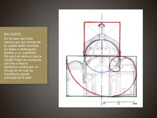 EN CORTE
En el caso del corte
vemos que las formas de
la capilla están inscritas
en base a rectángulos
áureos y un cuadrado.
De aquí se deduce que la
capilla Pazzi se compone
por dos cuerpos
perfectos unidos por un
círculo en el cual se
inscribe la cúpula
principal de la sala.
 