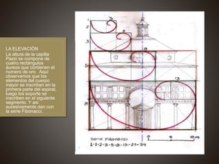 LA ELEVACIÓN
La altura de la capilla
Pazzi se compone de
cuatro rectángulos
áureos que contienen el
numero de oro. Aquí
observamos que los
elementos del cuerpo
mayor se inscriben en la
primera parte del espiral,
luego los soporte se
inscriben en el siguiente
segmento. Y así
sucesivamente dan con
la serie Fibonacci.
 
