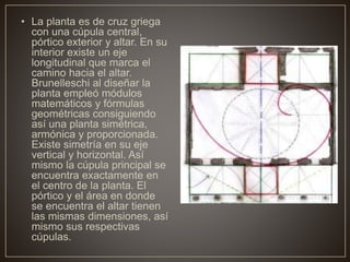 • La planta es de cruz griega
con una cúpula central,
pórtico exterior y altar. En su
interior existe un eje
longitudinal que marca el
camino hacia el altar.
Brunelleschi al diseñar la
planta empleó módulos
matemáticos y fórmulas
geométricas consiguiendo
así una planta simétrica,
armónica y proporcionada.
Existe simetría en su eje
vertical y horizontal. Así
mismo la cúpula principal se
encuentra exactamente en
el centro de la planta. El
pórtico y el área en donde
se encuentra el altar tienen
las mismas dimensiones, así
mismo sus respectivas
cúpulas.
 