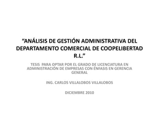 “ANÁLISIS DE GESTIÓN ADMINISTRATIVA DEL
DEPARTAMENTO COMERCIAL DE COOPELIBERTAD
R.L.”
TESIS PARA OPTAR POR EL GRADO DE LICENCIATURA EN
ADMINISTRACIÓN DE EMPRESAS CON ÉNFASIS EN GERENCIA
GENERAL
ING. CARLOS VILLALOBOS VILLALOBOS
DICIEMBRE 2010

 